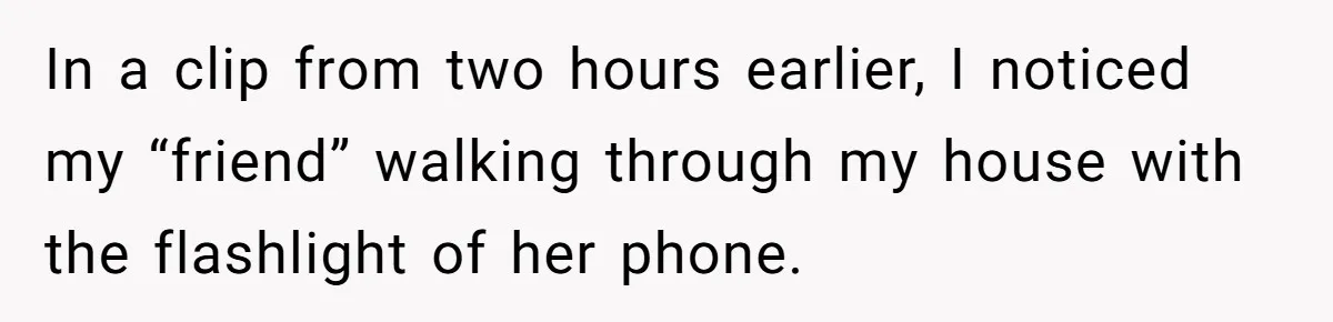 In a clip from two hours earlier, I noticed my “friend” walking through my house with the flashlight of her phone.