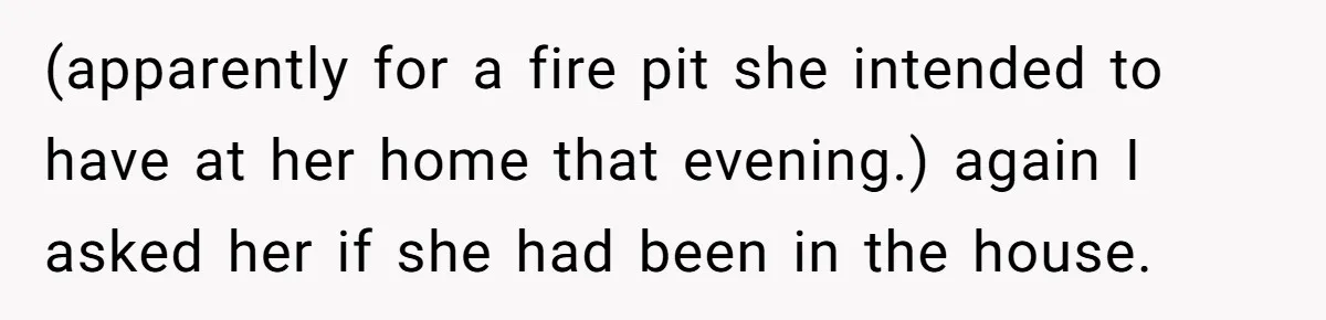 (apparently for a fire pit she intended to have at her home that evening.) again I asked her if she had been in the house.