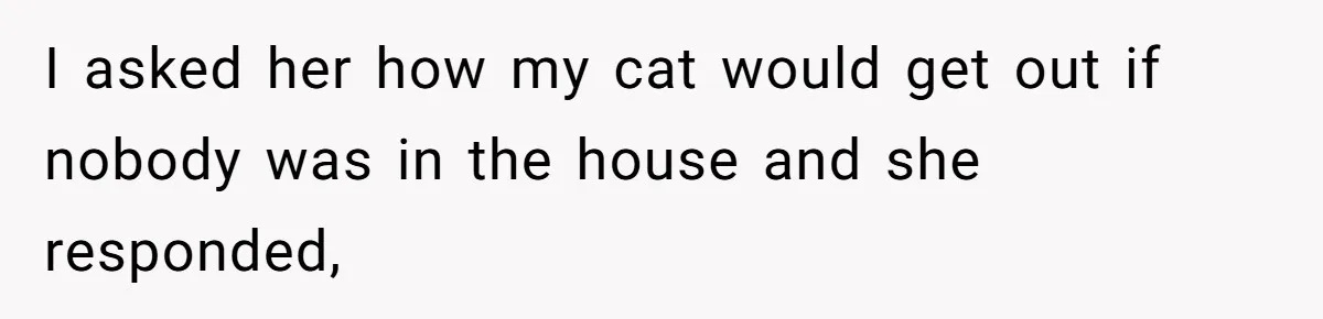 I asked her how my cat would get out if nobody was in the house and she responded,