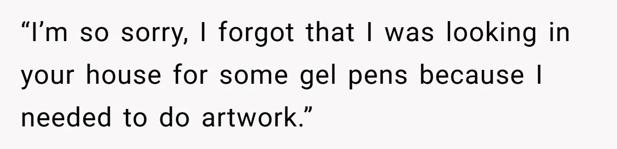 “I’m so sorry, I forgot that I was looking in your house for some gel pens because I needed to do artwork.”