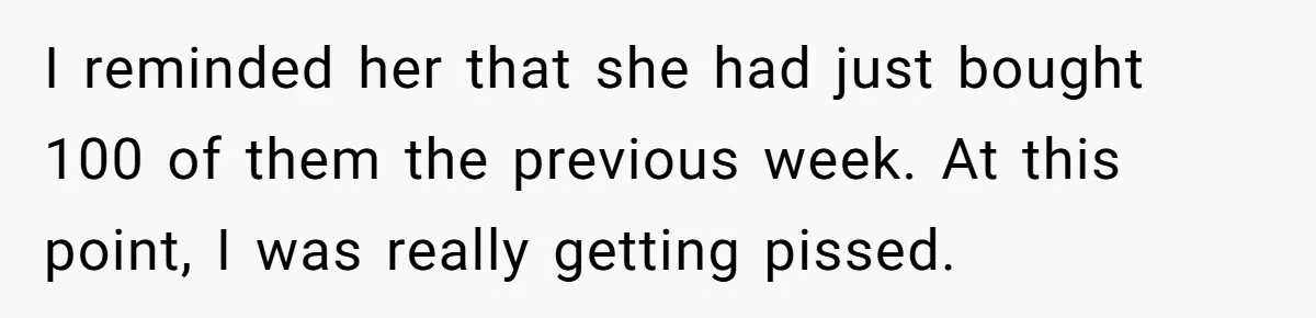I reminded her that she had just bought 100 of them the previous week. At this point, I was really getting pissed.