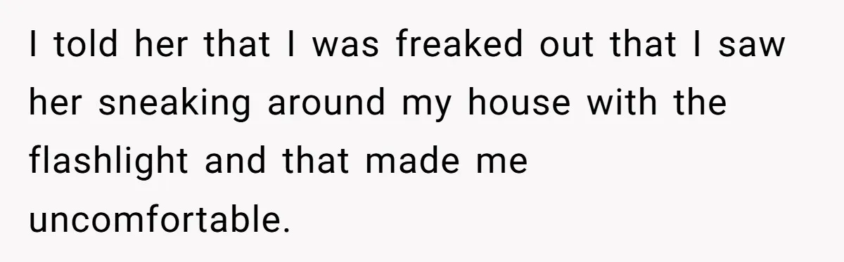 I told her that I was freaked out that I saw her sneaking around my house with the flashlight and that made me uncomfortable.