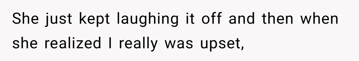 She just kept laughing it off and then when she realized I really was upset,