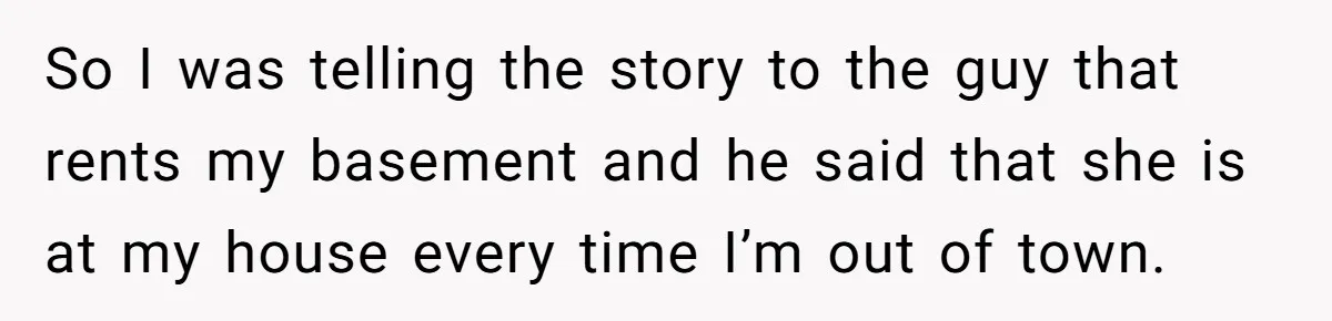 So I was telling the story to the guy that rents my basement and he said that she is at my house every time I’m out of town.