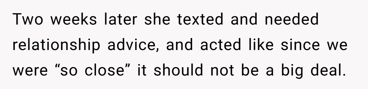 Two weeks later she texted and needed relationship advice, and acted like since we were “so close” it should not be a big deal.