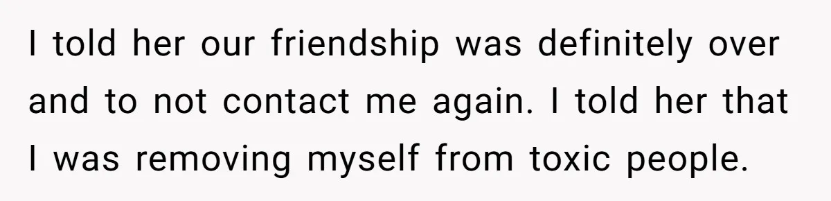 I told her our friendship was definitely over and to not contact me again. I told her that I was removing myself from toxic people.