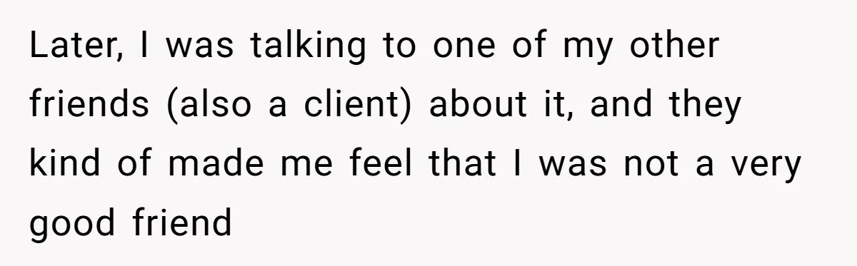 Later, I was talking to one of my other friends (also a client) about it, and they kind of made me feel that I was not a very good friend