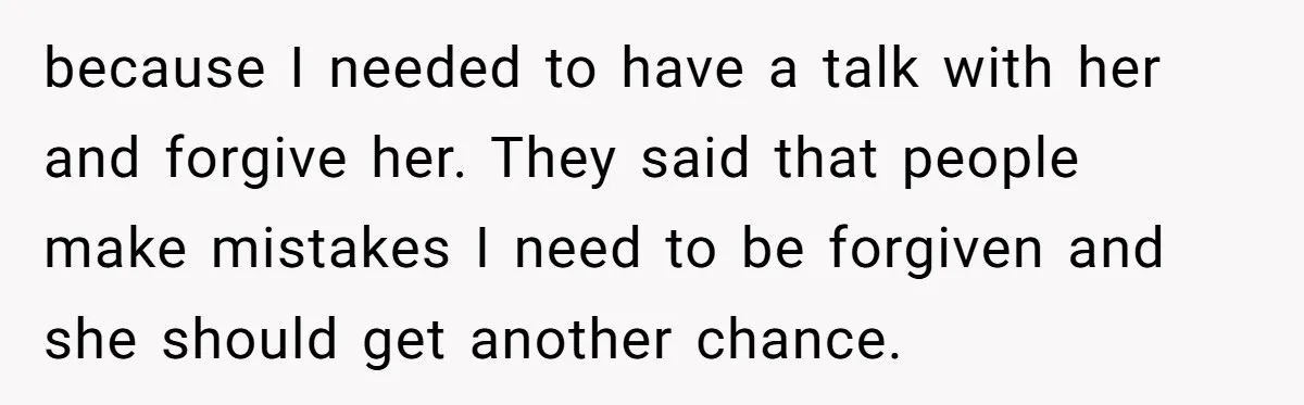because I needed to have a talk with her and forgive her. They said that people make mistakes I need to be forgiven and she should get another chance.