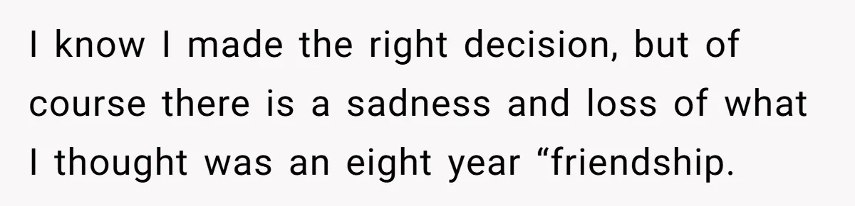 I know I made the right decision, but of course there is a sadness and loss of what I thought was an eight year “friendship.