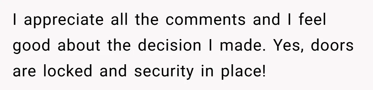 I appreciate all the comments and I feel good about the decision I made. Yes, doors are locked and security in place!