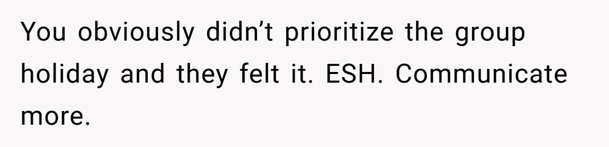 You obviously didn’t prioritize the group holiday and they felt it. ESH. Communicate more.