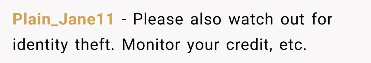 Plain_Jane11 − Please also watch out for identity theft. Monitor your credit, etc.