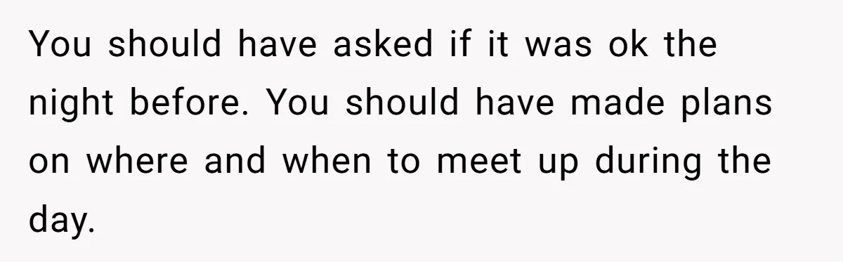 You should have asked if it was ok the night before. You should have made plans on where and when to meet up during the day.