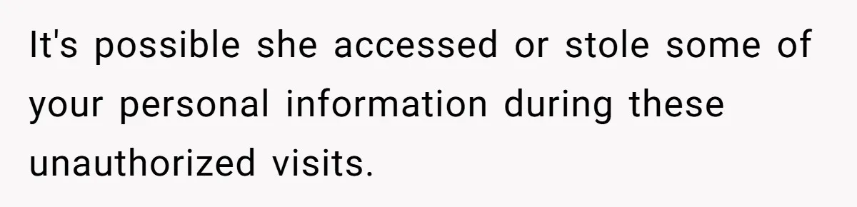 It's possible she accessed or stole some of your personal information during these unauthorized visits.