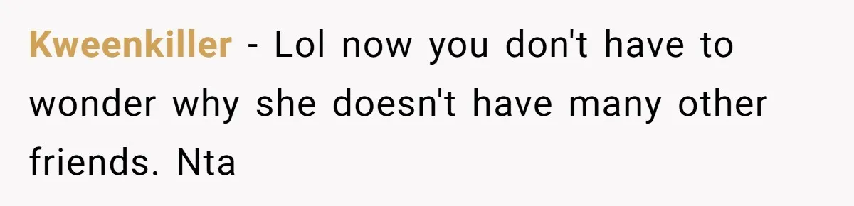 Kweenkiller − Lol now you don't have to wonder why she doesn't have many other friends. Nta