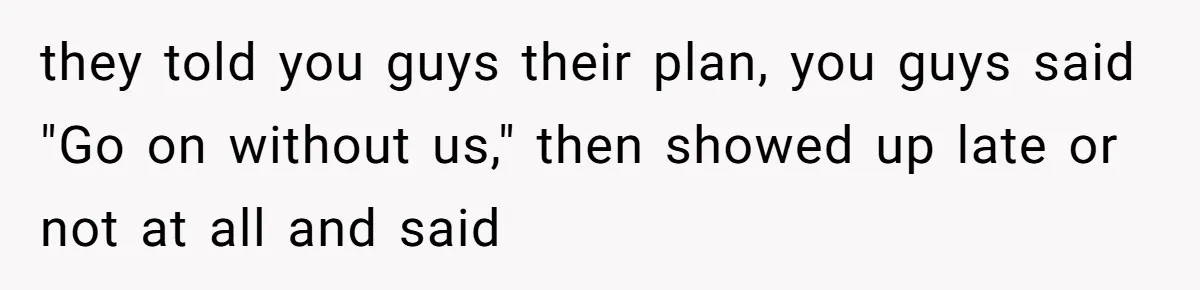 they told you guys their plan, you guys said "Go on without us," then showed up late or not at all and said