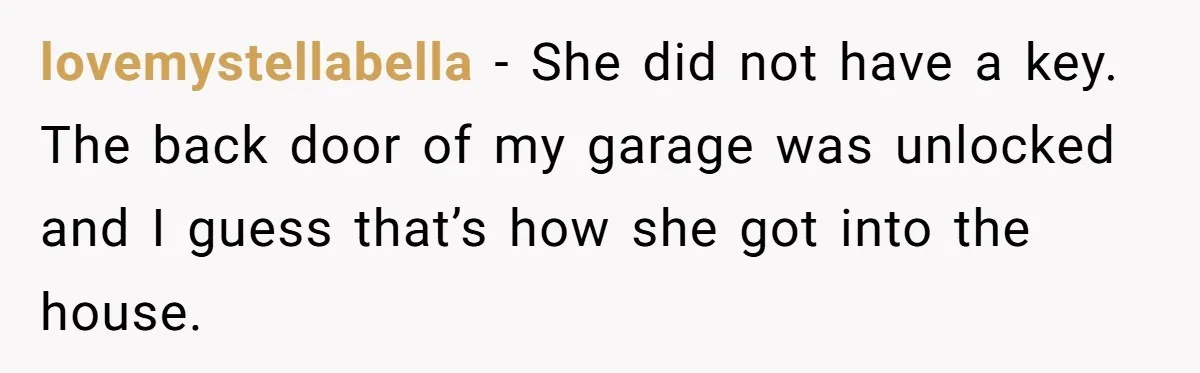 lovemystellabella − She did not have a key. The back door of my garage was unlocked and I guess that’s how she got into the house.
