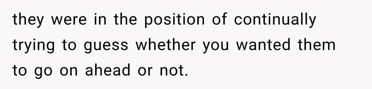 they were in the position of continually trying to guess whether you wanted them to go on ahead or not.