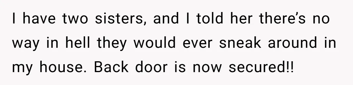 I have two sisters, and I told her there’s no way in hell they would ever sneak around in my house. Back door is now secured!!