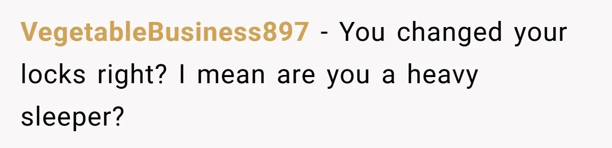 VegetableBusiness897 − You changed your locks right? I mean are you a heavy sleeper?