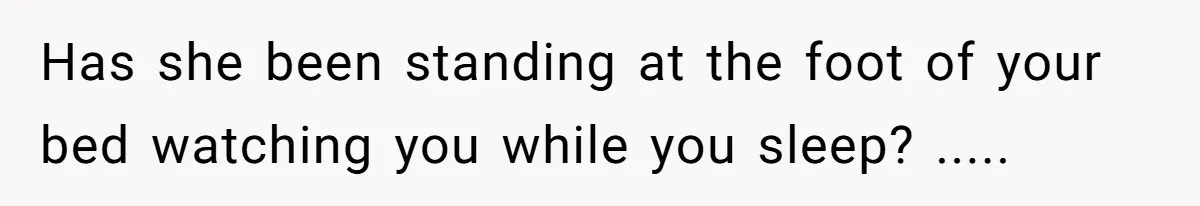 Has she been standing at the foot of your bed watching you while you sleep? .....