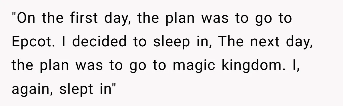 "On the first day, the plan was to go to Epcot. I decided to sleep in, The next day, the plan was to go to magic kingdom. I, again, slept...