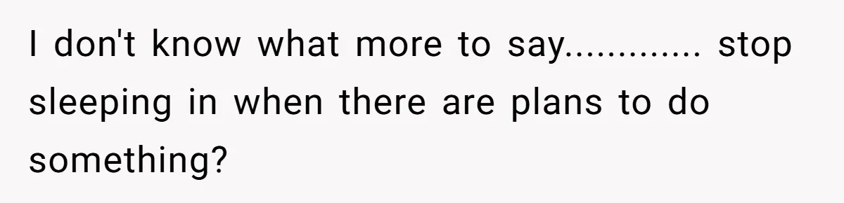 I don't know what more to say............. stop sleeping in when there are plans to do something?