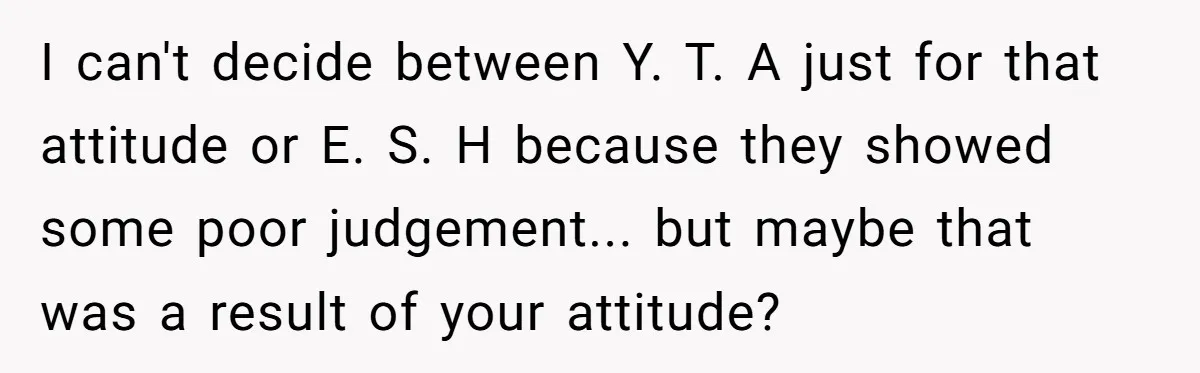 I can't decide between Y. T. A just for that attitude or E. S. H because they showed some poor judgement... but maybe that was a result of your attitude?