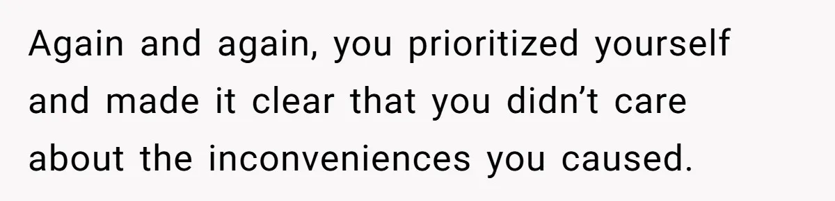 Again and again, you prioritized yourself and made it clear that you didn’t care about the inconveniences you caused.