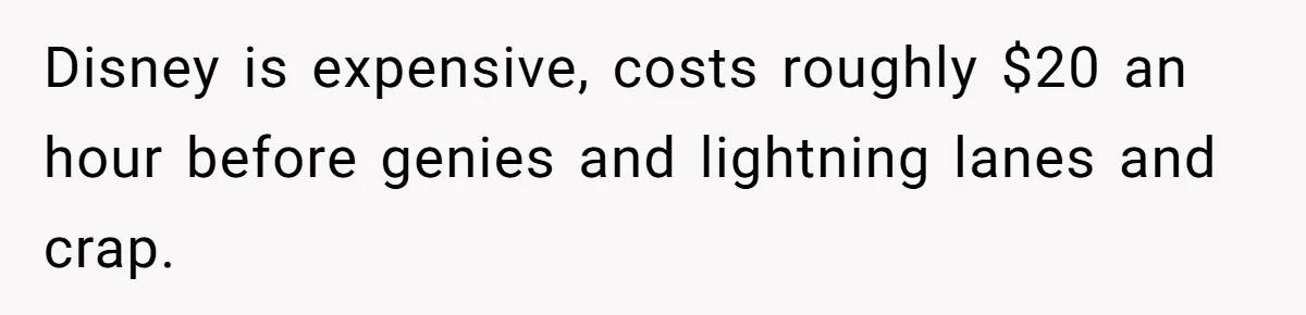 Disney is expensive, costs roughly $20 an hour before genies and lightning lanes and crap.