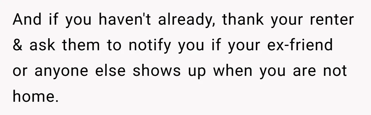 And if you haven't already, thank your renter & ask them to notify you if your ex-friend or anyone else shows up when you are not home.