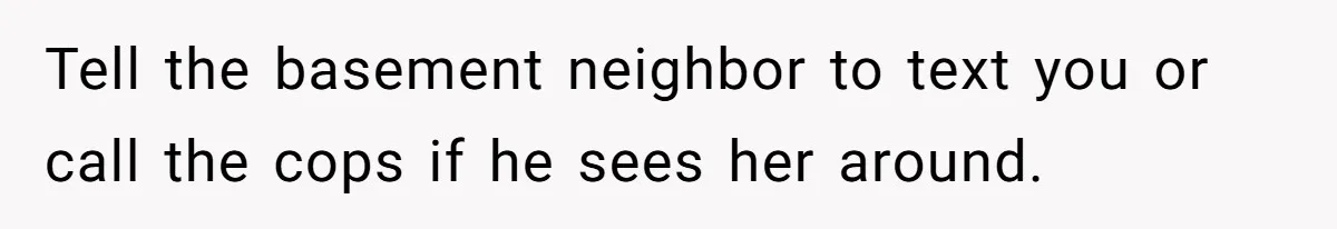 Tell the basement neighbor to text you or call the cops if he sees her around.