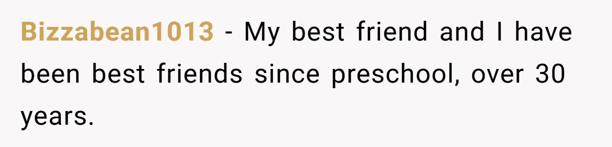Bizzabean1013 − My best friend and I have been best friends since preschool, over 30 years.