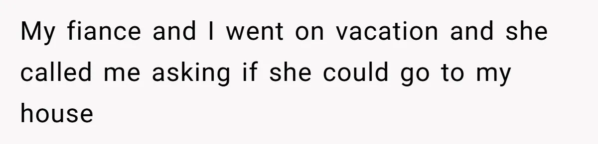 My fiance and I went on vacation and she called me asking if she could go to my house