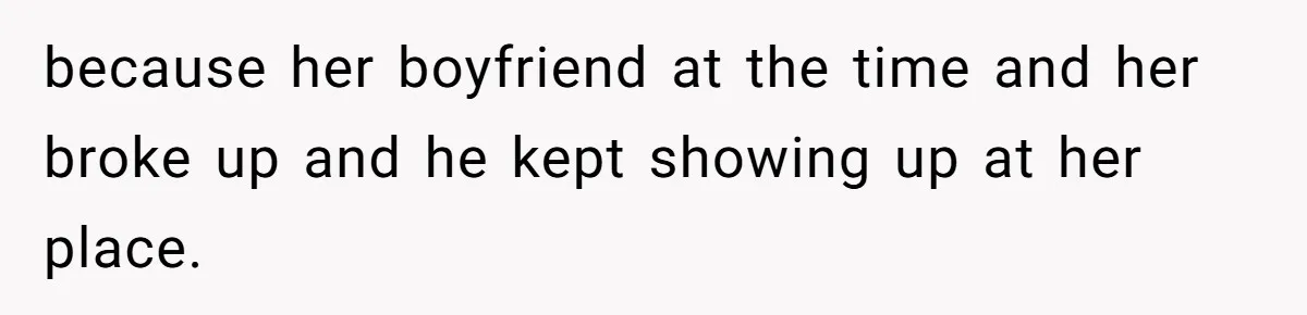 because her boyfriend at the time and her broke up and he kept showing up at her place.