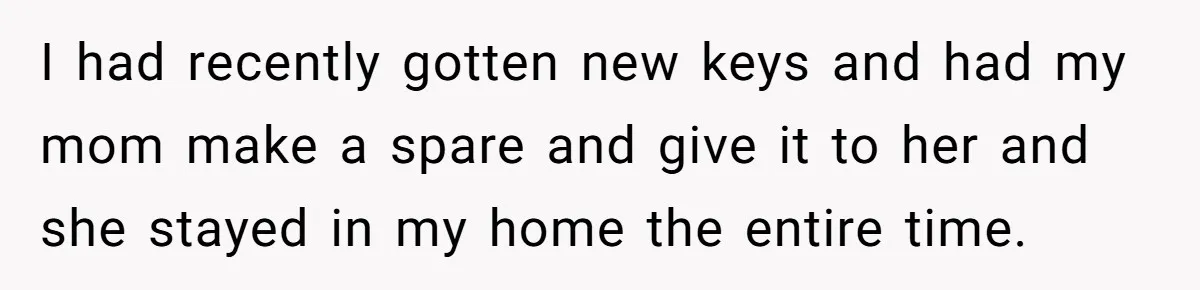 I had recently gotten new keys and had my mom make a spare and give it to her and she stayed in my home the entire time.