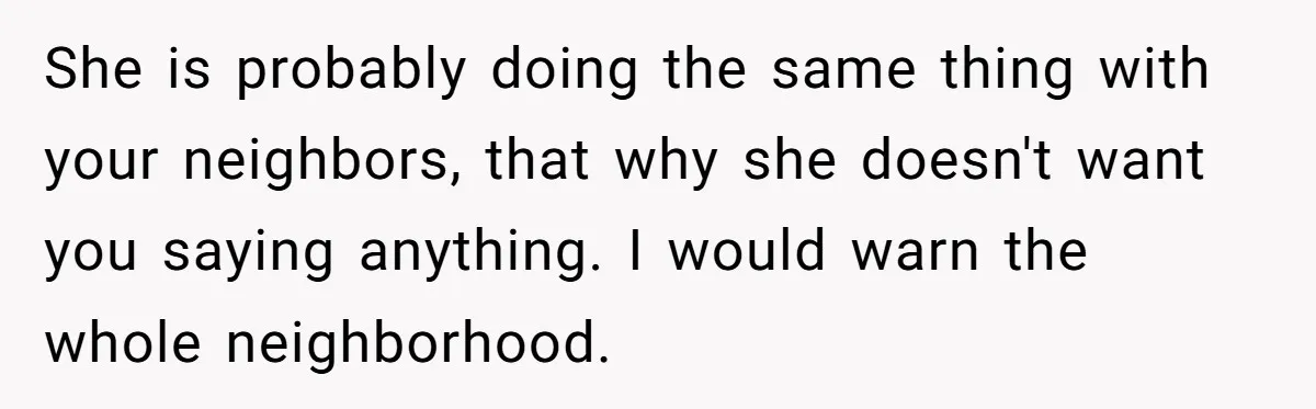 She is probably doing the same thing with your neighbors, that why she doesn't want you saying anything. I would warn the whole neighborhood.