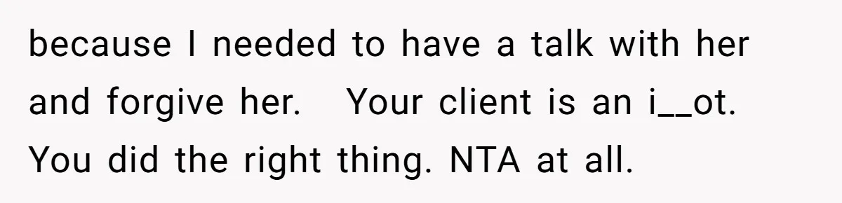 because I needed to have a talk with her and forgive her.   Your client is an i__ot. You did the right thing. NTA at all.
