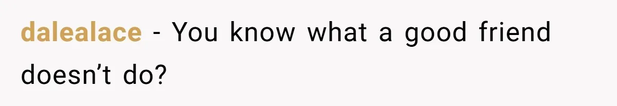 dalealace − You know what a good friend doesn’t do?
