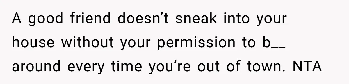 A good friend doesn’t sneak into your house without your permission to b__ around every time you’re out of town. NTA