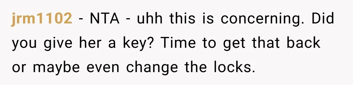 jrm1102 − NTA - uhh this is concerning. Did you give her a key? Time to get that back or maybe even change the locks.