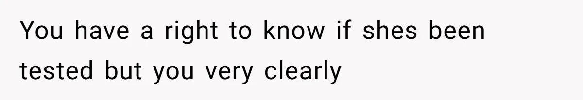You have a right to know if shes been tested but you very clearly
