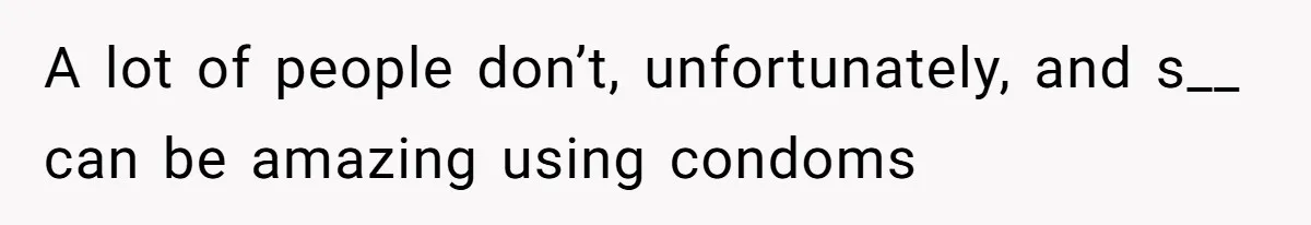 A lot of people don’t, unfortunately, and s__ can be amazing using condoms