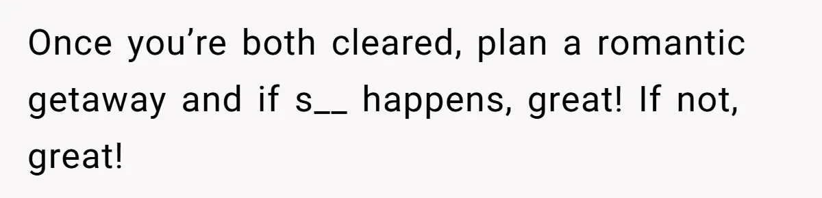 Once you’re both cleared, plan a romantic getaway and if s__ happens, great! If not, great!