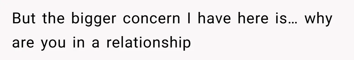 But the bigger concern I have here is… why are you in a relationship
