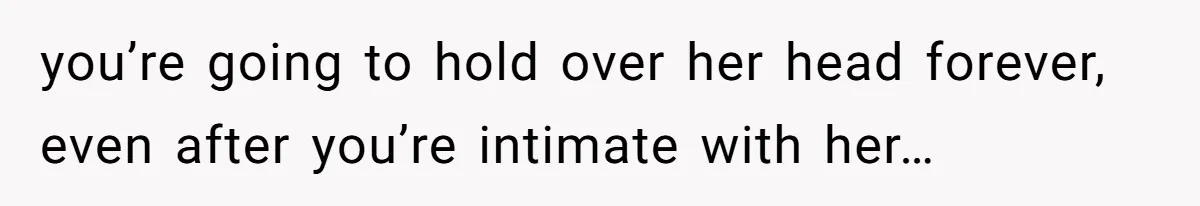 you’re going to hold over her head forever, even after you’re intimate with her…