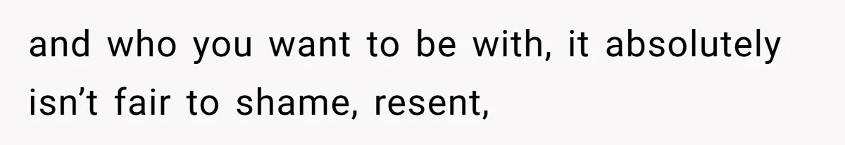 and who you want to be with, it absolutely isn’t fair to shame, resent,
