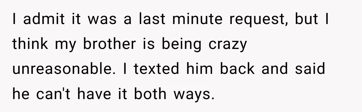 I admit it was a last minute request, but I think my brother is being crazy unreasonable. I texted him back and said he can't have it both ways.