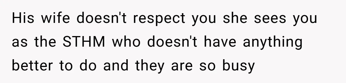 His wife doesn't respect you she sees you as the STHM who doesn't have anything better to do and they are so busy