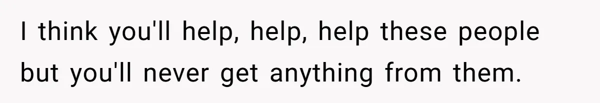 I think you'll help, help, help these people but you'll never get anything from them.